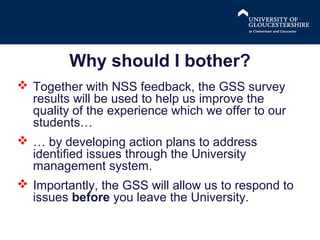 Why should I bother?
 Together with NSS feedback, the GSS survey
results will be used to help us improve the
quality of the experience which we offer to our
students…
 … by developing action plans to address
identified issues through the University
management system.
 Importantly, the GSS will allow us to respond to
issues before you leave the University.

 