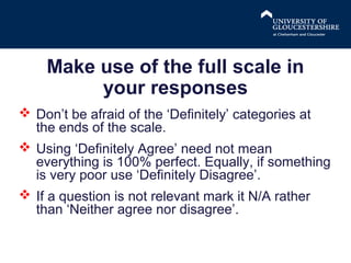 Make use of the full scale in
your responses
 Don’t be afraid of the ‘Definitely’ categories at
the ends of the scale.
 Using ‘Definitely Agree’ need not mean
everything is 100% perfect. Equally, if something
is very poor use ‘Definitely Disagree’.
 If a question is not relevant mark it N/A rather
than ‘Neither agree nor disagree’.

 