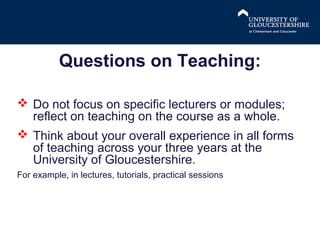 Questions on Teaching:
 Do not focus on specific lecturers or modules;
reflect on teaching on the course as a whole.
 Think about your overall experience in all forms
of teaching across your three years at the
University of Gloucestershire.
For example, in lectures, tutorials, practical sessions

 