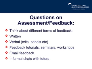 Questions on
Assessment/Feedback:
 Think about different forms of feedback:
 Written
 Verbal (crits, panels etc)
 Feedback tutorials, seminars, workshops
 Email feedback
 Informal chats with tutors

 