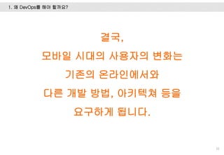 1. 왜 DevOps를 해야 할까요?
10
결국,
모바일 시대의 사용자의 변화는
기존의 온라인에서와
다른 개발 방법, 아키텍쳐 등을
요구하게 됩니다.
 