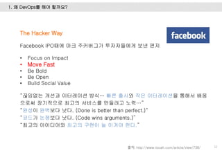 1. 왜 DevOps를 해야 할까요?
12
The Hacker Way
Facebook IPO때에 마크 주커버그가 투자자들에게 보낸 편지
• Focus on Impact
• Move Fast
• Be Bold
• Be Open
• Build Social Value
“끊임없는 개선과 이터레이션 방식… 빠른 출시와 작은 이터레이션을 통해서 배움
으로써 장기적으로 최고의 서비스를 만들려고 노력…”
“완성이 완벽보다 낫다. (Done is better than perfect.)“
“코드가 논쟁보다 낫다. (Code wins arguments.)”
“최고의 아이디어와 최고의 구현이 늘 이겨야 한다.”
출처: http://www.looah.com/article/view/738/
 