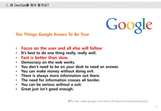 1. 왜 DevOps를 해야 할까요?
13
출처: http://www.google.com/intl/ko_KR/about/company/philosophy/
Ten Things Google Knows To Be True
• Focus on the user and all else will follow
• It’s best to do one thing really, really well.
• Fast is better than slow.
• Democracy on the web works.
• You don’t need to be on your desk to need an answer.
• You can make money without doing evil.
• There is always more information out there.
• The need for information crosses all border.
• You can be serious without a suit.
• Great just isn’t good enough.
 