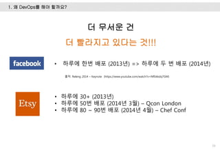 1. 왜 DevOps를 해야 할까요?
19
더 무서운 건
더 빨라지고 있다는 것!!!
• 하루에 한번 배포 (2013년) => 하루에 두 번 배포 (2014년)
• 하루에 30+ (2013년)
• 하루에 50번 배포 (2014년 3월) – Qcon London
• 하루에 80 ~ 90번 배포 (2014년 4월) – Chef Conf
출처: Releng 2014 – Keynote (https://www.youtube.com/watch?v=Nffzkkdq7GM)
 