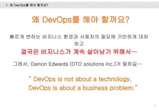 1. 왜 DevOps를 해야 할까요?
22
왜 DevOps를 해야 할까요?
빠르게 변하는 비지니스 환경과 사용자의 필요에 기민하게 대처
하고
결국은 비지니스가 계속 살아남기 위해서…
그래서, Damon Edwards (DTO solutions inc.)가 말하길…
“ DevOps is not about a technology,
DevOps is about a business problem.”
 