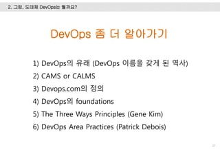 2. 그럼, 도데체 DevOps는 뭘까요?
27
DevOps 좀 더 알아가기
1) DevOps의 유래 (DevOps 이름을 갖게 된 역사)
2) CAMS or CALMS
3) Devops.com의 정의
4) DevOps의 foundations
5) The Three Ways Principles (Gene Kim)
6) DevOps Area Practices (Patrick Debois)
 