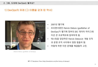 2. 그럼, 도데체 DevOps는 뭘까요?
28
• 2007년 벨기에
• 프리랜서였던 Patrick Debois (godfather of
DevOps)가 벨기에 정부의 IDC 데이터 마이그레
이션 큰 프로젝트에 참여하게 됨.
• 테스팅을 담당하던 Patrick Debois는 개발 조직
과 운영 조직 사이에서 엄청 힘들어 함.
• 어떻게 하면 이런 문제를 해결할까 고민.
1) DevOps의 유래 (그 이름을 갖게 된 역사)
출처: IT Revolution Press (http://itrevolution.com/the-history-of-devops/)
[Patrick Debois (godfather of DevOps)]
 