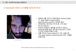 2. 그럼, 도데체 DevOps는 뭘까요?
29
• 2008년 8월, 캐나다 토론토에서 Andrew Shafer
가 Agile 2008 Conference에서
Agile Infrastructure라는 주제로 발표.
• 안타깝게도 참석자는 딱 한 명. 그가 바로
Patrick Debois!!
• Andrew Shafer는 발표를 건너뛰고 Patrick
Debois와 함께 넓은 복도에서 Patrick이 고민하
고 있던 주제에 대해서 토론.
• 이를 계기로 Patrick Debois가 구글 그룹스에
“The Agile Systems Administration”라는 그룹을
만들게 됨.
1) DevOps의 유래 (그 이름을 갖게 된 역사)
출처: IT Revolution Press (http://itrevolution.com/the-history-of-devops/)
[Andrew Shafer]
 