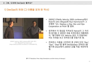 2. 그럼, 도데체 DevOps는 뭘까요?
30
• 2009년 O’Reilly Velocity 2009 conference에서
Flickr의 John Allspaw와 Paul Hammond가 그
유명한 “10+ Deploys a Day: Dev and Ops
Cooperation at Flickr”를 발표.
• 원격에서 이 영상을 지켜보던 Patrick이 그 자리
에 참석할 수 없었던 것을 트위터에서 애통해하
자, “벨기에에 너도 Velocity 같은 거 만들어봐.”
라는 트윗을 보고 컨퍼런스를 만들기로 함.
• 컨퍼런스 이름을 고민하던 중 3개의 단어 “Dev”,
“Ops”, “Days”을 붙여 DevOpsDays 컨퍼런스를
벨기에 Ghent에서 2009년 10월 처음 개최하게
됨.
1) DevOps의 유래 (그 이름을 갖게 된 역사)
출처: IT Revolution Press (http://itrevolution.com/the-history-of-devops/)
[2009년 Velocity 2009 Conference에서 발표 중인
John Allspaw와 Paul Hammond
(https://www.youtube.com/watch?v=LdOe18KhtT4)]
 