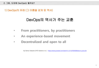 2. 그럼, 도데체 DevOps는 뭘까요?
32
1) DevOps의 유래 (그 이름을 갖게 된 역사)
By Damon Edwards (DTO Solutions inc.) - https://www.youtube.com/watch?v=o7-IuYS0iSE&feature=youtu.be
• From practitioners, by practitioners
• An experience-based movement
• Decentralized and open to all
DevOps의 역사가 주는 교훈
 