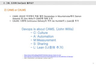 2. 그럼, 도데체 DevOps는 뭘까요?
33
2) CAMS or CALMS
- https://www.chef.io/blog/2010/07/16/what-devops-means-to-me/
- http://devops.com/2015/05/13/surprise-broad-agreement-on-the-definition-of-devops/
- http://itrevolution.com/devops-culture-part-1/
Devops is about CAMS. (John Willis)
- C: Culture
- A: Automation
- M:Measurement
- S: Sharing
- L: Lean (나중에 추가)
• CAMS: 2010년 미국에서 처음 열린 Devopsdays in Mountainview에서 Damon
Adwards 와 John Willis가 CAMS에 대해 소개
• CALMS: 나중에 Continuous Delivery의 저자 Jez Humble이 L (Lean)을 추가
 