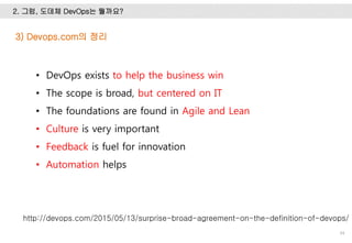 2. 그럼, 도데체 DevOps는 뭘까요?
34
3) Devops.com의 정리
• DevOps exists to help the business win
• The scope is broad, but centered on IT
• The foundations are found in Agile and Lean
• Culture is very important
• Feedback is fuel for innovation
• Automation helps
http://devops.com/2015/05/13/surprise-broad-agreement-on-the-definition-of-devops/
 