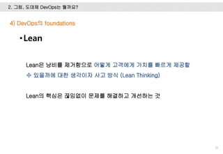 2. 그럼, 도데체 DevOps는 뭘까요?
35
4) DevOps의 foundations
Lean은 낭비를 제거함으로 어떻게 고객에게 가치를 빠르게 제공할
수 있을까에 대한 생각이자 사고 방식 (Lean Thinking)
Lean의 핵심은 끊임없이 문제를 해결하고 개선하는 것
•Lean
 