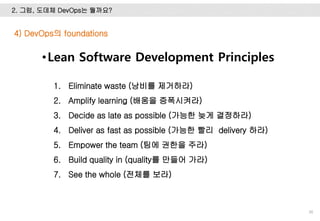 2. 그럼, 도데체 DevOps는 뭘까요?
36
•Lean Software Development Principles
1. Eliminate waste (낭비를 제거하라)
2. Amplify learning (배움을 증폭시켜라)
3. Decide as late as possible (가능한 늦게 결정하라)
4. Deliver as fast as possible (가능한 빨리 delivery 하라)
5. Empower the team (팀에 권한을 주라)
6. Build quality in (quality를 만들어 가라)
7. See the whole (전체를 보라)
4) DevOps의 foundations
 