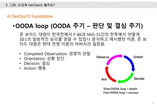 2. 그럼, 도데체 DevOps는 뭘까요?
37
•OODA loop (OODA 주기 – 판단 및 결심 주기)
존 보이드 대령이 한국전에서 F-86과 MiG-15간의 전투에서 어떻게
10:1의 일방적인 승리를 얻을 수 있었나 분석하고 제시했던 이론. 존 보
이드 대령은 현대 전쟁 이론의 아버지라 일컫음.
• Competed Observation: 경쟁적 관찰
• Orientation: 상황 판단
• Decision: 결심
• Action: 행동
4) DevOps의 foundations
 