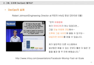 2. 그럼, 도데체 DevOps는 뭘까요?
42
Robert Johnson(Engineering Director at FB)의 InfoQ 영상 (2010년 5월)
“만약 어제밤에
제가 아이디어가 하나 있었다면...
그걸 오늘 아침에 코딩해서…
오후에 그걸 사이트에 올릴 수 있구요…
내일이면 데이타를 얻을 수 있습니다.
제가 일반적인 다른 시스템에서
일년동안 배울 수 있는 것보다 훨씬 더 많은 것
들을 불과 몇 주 안에 배웠습니다.”
http://www.infoq.com/presentations/Facebook-Moving-Fast-at-Scale
• DevOps의 실례
 