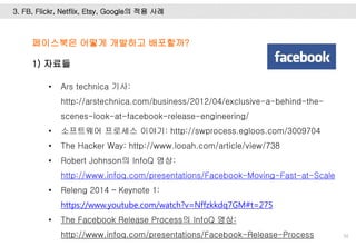 3. FB, Flickr, Netflix, Etsy, Google의 적용 사례
50
페이스북은 어떻게 개발하고 배포할까?
1) 자료들
• Ars technica 기사:
http://arstechnica.com/business/2012/04/exclusive-a-behind-the-
scenes-look-at-facebook-release-engineering/
• 소프트웨어 프로세스 이야기: http://swprocess.egloos.com/3009704
• The Hacker Way: http://www.looah.com/article/view/738
• Robert Johnson의 InfoQ 영상:
http://www.infoq.com/presentations/Facebook-Moving-Fast-at-Scale
• Releng 2014 – Keynote 1:
https://www.youtube.com/watch?v=Nffzkkdq7GM#t=275
• The Facebook Release Process의 InfoQ 영상:
http://www.infoq.com/presentations/Facebook-Release-Process
 