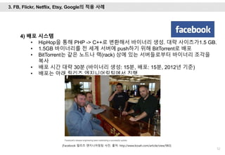 52
4) 배포 시스템
• HipHop을 통해 PHP -> C++로 변환해서 바이너리 생성. 대략 사이즈가1.5 GB.
• 1.5GB 바이너리를 전 세계 서버에 push하기 위해 BitTorrent로 배포
• BitTorrent는 같은 노드나 랙(rack) 상에 있는 서버들로부터 바이너리 조각을
복사
• 배포 시간 대략 30분 (바이너리 생성: 15분, 배포: 15분, 2012년 기준)
• 배포는 아래 릴리즈 엔지니어링팀에서 진행.
[Facebook 릴리즈 엔지니어링팀 사진. 출처: http://www.looah.com/article/view/983]
3. FB, Flickr, Netflix, Etsy, Google의 적용 사례
 