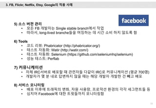 53
5) 소스 버젼 관리
• 모든 FB 개발자는 Single stable branch에서 작업
• 따라서, long-lived branche들을 머징하는 데 시간 소비 하지 않도록 함
6) Tools
• 코드 리뷰: Phabricator (http://phabricator.org/)
• 테스트 자동화: Watir (http://watir.com/)
• 테스트 자동화: Selenium (https://github.com/seleniumhq/selenium)
• 성능 테스트: Perflab
7) 커뮤니케이션
• 자체 IRC서버로 배포할 때 관련자들 다같이 IRC로 커뮤니케이션 (평균 700명)
• 개발자가 몇 분 내로 답변하지 않을 때는 해당 개발자 개발한 건 빼고 배포
8) 서비스 모니터링
• 배포 이후에 트래픽의 변화, 자원 사용량, 프로덕션 환경의 각각 세그먼트들 등
• 심지어 Facebook에 대한 트윗들까지 모니터링함
3. FB, Flickr, Netflix, Etsy, Google의 적용 사례
 