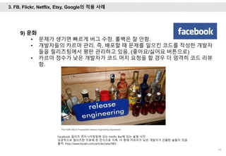 54
9) 문화
• 문제가 생기면 빠르게 버그 수정. 롤백은 잘 안함.
• 개발자들의 카르마 관리. 즉, 배포할 때 문제를 일으킨 코드를 작성한 개발자
들을 릴리즈팀에서 평판 관리하고 있음. (좋아요/싫어요 버튼으로)
• 카르마 점수가 낮은 개발자가 코드 머지 요청을 할 경우 더 엄격히 코드 리뷰
함.
Facebook 릴리즈 엔지니어링팀에 있는 Hotfix Bar에 있는 술병 사진.
성공적으로 릴리즈한 이후에 한 잔식으로 자축. 이 중에 카르마가 낮은 개발자가 선물한 술들이 있음.
출처: http://www.looah.com/article/view/983
3. FB, Flickr, Netflix, Etsy, Google의 적용 사례
 