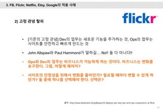 56
2) 고정 관념 탈피
• [기존의 고정 관념] Dev의 업무는 새로운 기능을 추가하는 것, Ops의 업무는
사이트를 안전하고 빠르게 만드는 것
• John Allspaw와 Paul Hammond가 말하길… No!! 둘 다 아니다!!
• Ops와 Dev의 업무는 비즈니스가 가능하게 하는 것이다. 비즈니스는 변화를
요구한다. 그럼, 어떻게 해야지?
• 사이트의 안정성을 위해서 변화를 줄어던가? 필요할 때마다 변할 수 있게 하
던가? 둘 중에 하나를 선택해야 한다. 선택은?
출처: http://www.slideshare.net/jallspaw/10-deploys-per-day-dev-and-ops-cooperation-at-flickr
3. FB, Flickr, Netflix, Etsy, Google의 적용 사례
 