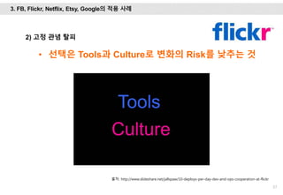 57
2) 고정 관념 탈피
• 선택은 Tools과 Culture로 변화의 Risk를 낮추는 것
출처: http://www.slideshare.net/jallspaw/10-deploys-per-day-dev-and-ops-cooperation-at-flickr
3. FB, Flickr, Netflix, Etsy, Google의 적용 사례
 