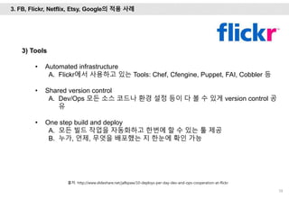 58
3) Tools
• Automated infrastructure
A. Flickr에서 사용하고 있는 Tools: Chef, Cfengine, Puppet, FAI, Cobbler 등
• Shared version control
A. Dev/Ops 모든 소스 코드나 환경 설정 등이 다 볼 수 있게 version control 공
유
• One step build and deploy
A. 모든 빌드 작업을 자동화하고 한번에 할 수 있는 툴 제공
B. 누가, 언제, 무엇을 배포했는 지 한눈에 확인 가능
출처: http://www.slideshare.net/jallspaw/10-deploys-per-day-dev-and-ops-cooperation-at-flickr
3. FB, Flickr, Netflix, Etsy, Google의 적용 사례
 