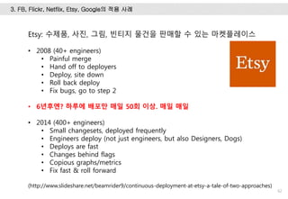 62
Etsy: 수제품, 사진, 그림, 빈티지 물건을 판매할 수 있는 마켓플레이스
• 2008 (40+ engineers)
• Painful merge
• Hand off to deployers
• Deploy, site down
• Roll back deploy
• Fix bugs, go to step 2
• 6년후엔? 하루에 배포만 매일 50회 이상. 매일 매일
• 2014 (400+ engineers)
• Small changesets, deployed frequently
• Engineers deploy (not just engineers, but also Designers, Dogs)
• Deploys are fast
• Changes behind flags
• Copious graphs/metrics
• Fix fast & roll forward
(http://www.slideshare.net/beamrider9/continuous-deployment-at-etsy-a-tale-of-two-approaches)
3. FB, Flickr, Netflix, Etsy, Google의 적용 사례
 