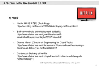 63
1) 자료들
• Netflix API 배포하기 (Tech Blog):
http://techblog.netflix.com/2013/08/deploying-netflix-api.html
• Self service build and deployment at Netflix:
http://www.slideshare.net/garethbowles/self-
servicebuilddeploymentagile2013?related=2
• Dianne Marsh (Director of Engineering for Cloud Tools):
http://www.slideshare.net/diannemarsh/from-code-to-the-monkeys-
continuous-delivery-at-netflix?related=2
• Continuous Delivery at Netflix:
http://www.slideshare.net/robspieldenner/continuous-delivery-at-
netflix?related=1
출처: http://techblog.netflix.com/2013/08/deploying-netflix-api.html
3. FB, Flickr, Netflix, Etsy, Google의 적용 사례
 