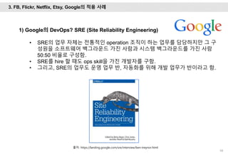 68
1) Google의 DevOps? SRE (Site Reliability Engineering)
• SRE의 업무 자체는 전통적인 operation 조직이 하는 업무를 담당하지만 그 구
성원을 소프트웨어 백그라운드 가진 사람과 시스템 백그라운드를 가진 사람
50:50 비율로 구성함.
• SRE를 hire 할 때도 ops skill을 가진 개발자를 구함.
• 그리고, SRE의 업무도 운영 업무 반, 자동화를 위해 개발 업무가 반이라고 함.
3. FB, Flickr, Netflix, Etsy, Google의 적용 사례
출처: https://landing.google.com/sre/interview/ben-treynor.html
 