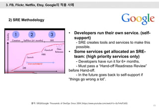 69
• Developers run their own service. (self-
support)
- SRE creates tools and services to make this
possible.
• Some services get allocated an SRE-
team: (high priority services only)
- Developers have run it for 6+ months.
- Must pass a “Hand-off Readiness Review”
before Hand-off.
- In the future goes back to self-support if
“things go wrong a lot”.
3. FB, Flickr, Netflix, Etsy, Google의 적용 사례
출처: SRE@Google: Thousands of DevOps Since 2004 (https://www.youtube.com/watch?v=iIuTnhdTzK0)
2) SRE Methodology
 