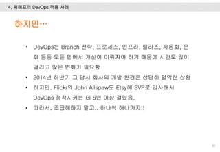 4. 위메프의 DevOps 적용 사례
82
하지만…
• DevOps는 Branch 전략, 프로세스, 인프라, 릴리즈, 자동화, 문
화 등등 모든 면에서 개선이 이뤄져야 하기 때문에 시간도 많이
걸리고 많은 변화가 필요함
• 2014년 하반기 그 당시 회사의 개발 환경은 상당히 열악한 상황
• 하지만, Flickr의 John Allspaw도 Etsy에 SVP로 입사해서
DevOps 정착시키는 데 6년 이상 걸렸음.
• 따라서, 조급해하지 말고.. 하나씩 해나가자!!
 
