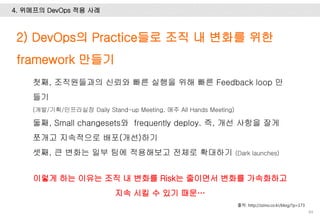 84
2) DevOps의 Practice들로 조직 내 변화를 위한
framework 만들기
출처: http://zzino.co.kr/blog/?p=173
4. 위메프의 DevOps 적용 사례
첫째, 조직원들과의 신뢰와 빠른 실행을 위해 빠른 Feedback loop 만
들기
(개발/기획/인프라실장 Daily Stand-up Meeting, 매주 All Hands Meeting)
둘째, Small changesets와 frequently deploy. 즉, 개선 사항을 잘게
쪼개고 지속적으로 배포(개선)하기
셋째, 큰 변화는 일부 팀에 적용해보고 전체로 확대하기 (Dark launches)
이렇게 하는 이유는 조직 내 변화를 Risk는 줄이면서 변화를 가속화하고
지속 시킬 수 있기 때문…
 
