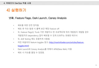 4. 위메프의 DevOps 적용 사례
89
넷째, Feature Flags, Dark Launch, Canary Analysis
• 배포를 위한 안전 장치들
• 배포 후 이슈 발생 시 롤백 보단 해당 Feature off
• 또, Feature Flags는 Trunk 기반 개발이나 한 프로젝트에 여러 개발팀이 개발할 경우
개발팀끼리 dependency 없이 배포할 수 있게 도와주는 유용한 테크닉
• 또, A/B Testing 에도 유용하게 사용됨
• 마틴 파울러의 feature toggles 참고 (http://martinfowler.com/articles/feature-
toggles.html)
• Dark Launch와 Canary Analysis를 위해서 APM(New Relic) 이용
• 배포 시 이슈를 줄일 수 있었음.
4) 실행하기
 