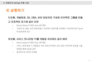 4. 위메프의 DevOps 적용 사례
90
다섯째, 개발팀장, SE, DBA, 보안 담당자로 구성된 아키텍트 그룹을 만들
고 프로젝트 초기에 같이 리뷰
• Patrick Debois가 말한 Area 4에 해당
• 가급적 SE, DBA, 보안 담당자들도 프로젝트 담당자를 지정해서 가능하면 같이 Sprint
에 참여토록 권고
여섯째, 서비스 모니터링 TV를 개발팀 자리에도 같이 배치
• Patrick Debois가 말한 Area 2에 해당
• 서비스 장애 발생 시 개발팀도 바로 장애 인지해서 같이 원인 파악하며 정보를 그룹
채팅을 통해 Ops와 공유
• 결과적으로, MTTR 단축됨
4) 실행하기
 