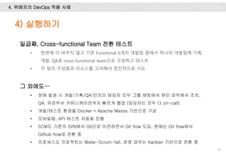 4. 위메프의 DevOps 적용 사례
91
일곱째, Cross-functional Team 전환 테스트
• 한번에 다 바꾸지 않고 기존 Functional 6개의 개발팀 중에서 하나의 개발팀에 기획,
개발, QA로 cross-functional team으로 구성하고 테스트
• 각 팀의 구성원과 리소스를 고려해서 점진적으로 시도
그 외에도…
• 장애 발생 시 개발/기획/QA/인프라 담당자 모두 그룹 채팅에서 원인 파악에서 조치,
QA, 유관부서 커뮤니케이션까지 빠르게 협업 (담당자는 모두 다 on-call)
• 개발/테스트 환경을 Docker + Apache Mesos 기반으로 구성
• 모바일앱, API 테스트 자동화 진행
• SCM도 기존의 SVN에서 Git으로 이전하면서 Git flow 도입. 현재는 Git flow에서
Github flow로 전환 중
• 프로세스도 프로젝트는 Water-Scrum-fall, 운영 업무는 Kanban 기반으로 전환 중
4) 실행하기
 