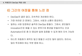 4. 위메프의 DevOps 적용 사례
93
• DevOps의 끝은 없다. 지속적인 개선해야 한다.
• 가장 어려운 건 문화다. 그래서, 사람과 소통이 중요하다.
• 일하는 사람 입장에선 솔직히 DevOps 힘들다. 그래서, 본인들의
innovation으로 배울 수 있는 분위기와 환경을 만들어주는 것과
Automation으로 좀 더 중요한 일에 집중할 수 있게 해야 지속 가능하
다.
• 테스트 자동화가 제약도 많고 힘들고 시간도 많이 걸린다. 따라서,
많이 투자해야 하는 부분 중에 하나.
6) 그간의 여정을 통해 느낀 점
 
