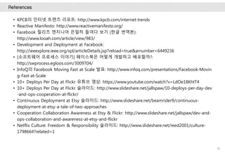 References
95
• KPCB의 인터넷 트렌즈 리포트: http://www.kpcb.com/internet-trends
• Reactive Manifesto: http://www.reactivemanifesto.org/
• Facebook 릴리즈 엔지니어 은밀히 들여다 보기 (한글 번역본):
http://www.looah.com/article/view/983/
• Development and Deployment at Facebook:
http://ieeexplore.ieee.org/xpl/articleDetails.jsp?reload=true&arnumber=6449236
• [소프트웨어 프로세스 이야기] 페이스북은 어떻게 개발하고 배포할까?:
http://swprocess.egloos.com/3009704/
• InfoQ의 Facebook Moving Fast at Scale 발표: http://www.infoq.com/presentations/Facebook-Movin
g-Fast-at-Scale
• 10+ Deploys Per Day at Flickr 유튜브 영상: https://www.youtube.com/watch?v=LdOe18KhtT4
• 10+ Deploys Per Day at Flickr 슬라이드: http://www.slideshare.net/jallspaw/10-deploys-per-day-dev
-and-ops-cooperation-at-flickr/
• Continuous Deployment at Etsy 슬라이드: http://www.slideshare.net/beamrider9/continuous-
deployment-at-etsy-a-tale-of-two-approaches
• Cooperation Collaboration Awareness at Etsy & Flickr: http://www.slideshare.net/jallspaw/dev-and-
ops-collaboration-and-awareness-at-etsy-and-flickr
• Netflix Culture: Freedom & Responsibility 슬라이드: http://www.slideshare.net/reed2001/culture-
1798664?related=1
 