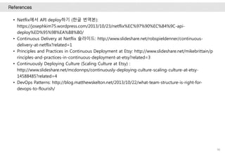 References
96
• Netflix에서 API deploy하기 (한글 번역본):
https://josephkim75.wordpress.com/2013/10/23/netflix%EC%97%90%EC%84%9C-api-
deploy%ED%95%98%EA%B8%B0/
• Continuous Delivery at Netflix 슬라이드: http://www.slideshare.net/robspieldenner/continuous-
delivery-at-netflix?related=1
• Principles and Practices in Continuous Deployment at Etsy: http://www.slideshare.net/mikebrittain/p
rinciples-and-practices-in-continuous-deployment-at-etsy?related=3
• Continuously Deploying Culture (Scaling Culture at Etsy) :
http://www.slideshare.net/mcdonnps/continuously-deploying-culture-scaling-culture-at-etsy-
14588485?related=4
• DevOps Patterns: http://blog.matthewskelton.net/2013/10/22/what-team-structure-is-right-for-
devops-to-flourish/
 
