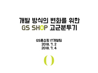개발 방식의 화를 위한
GS SHOP 고군분투기
GS홈쇼핑 IT개발팀
2018. 7. 2
2018. 7. 4
 