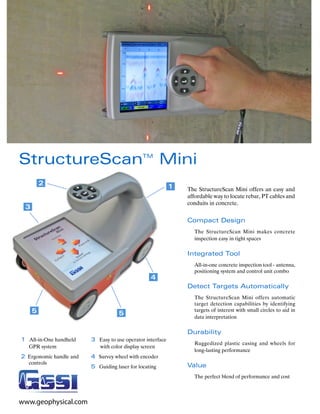 StructureScan                                  TM
                                                        Mini
         2                                                  1   The StructureScan Mini offers an easy and
                                                                affordable way to locate rebar, PT cables and
                                                                conduits in concrete.
 3
                                                                Compact Design
                                                                  The StructureScan Mini makes concrete
                                                                  inspection easy in tight spaces

                                                                Integrated Tool
                                                                  All-in-one concrete inspection tool - antenna,
                                                                  positioning system and control unit combo
                                                   4
                                                                Detect Targets Automatically
                                                                  The StructureScan Mini offers automatic
                                                                  target detection capabilities by identifying
     5                              5
                                                                  targets of interest with small circles to aid in
                                                                  data interpretation

                                                                Durability
1 All-in-One handheld    3 Easy to use operator interface
                                                                  Ruggedized plastic casing and wheels for
   GPR system               with color display screen
                                                                  long-lasting performance
2 Ergonomic handle and   4 Survey wheel with encoder
   controls
                         5 Guiding laser for locating           Value
                                                                  The perfect blend of performance and cost



www.geophysical.com
 