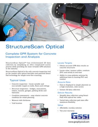 StructureScan Optical
Complete GPR System for Concrete
Inspection and Analysis

StructureScan Optical™ has revolutionized 3D data               Locate Targets
collection by simplifying an often complicated survey
                                                                •	   Obtain accurate GPR data results on
process while providing the most versatile GPR solutions
                                                                     concrete structures
in the industry.
                                                                •	   Locate rebar, tension cables, conduits
StructureScan Optical is the only concrete inspection tool
                                                                     (PVC and metal) in real-time
on the market with optical barcodes and patented Smart
Pad technology for simple error-free scanning.                  •	   Ability to cross-polarize antenna for
                                                                     additional data in locating PVC and
                                                                     conduit
     Typical Uses
                                                                Acquire Data
     •	   Concrete inspection – locate metallic and
                                                                •	   Data is displayed in simple planview on
          non-metallic	targets	in	walls,	floors	and	ceilings	
                                                                     a high-resolution, color screen
     •	   Structure inspection – bridges, monuments,
                                                                •	   Instant 3D data collection
          towers, tunnels, garages, parking decks and
          balconies                                             Deliver Results
     •	   Condition assessment – map relative concrete          •	   Simplify data collection using Smart
          condition for rehab planning                               Pads with optical bar codes
     •	   Measure slab thickness                                •	   Varied data collection pad sizes offer
                                                                     maximum	flexibility
     •	   Void location
                                                                Value
                                                                •	   Affordable, turnkey solution
                                                                •	   Two-year warranty




                                                                                www.geophysical.com
 