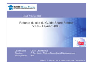 Jeudi 7 février 2008


    Refonte du site du Guide Share France
             V1.0 – Février 2008




David Sapiro     Olivier Chamberaud
Directeur        IT Architect – Affaires Nouvelles  Développement
Pilot Systems    IBM

                           « Web 2.0 : l’impact sur la transformation de l’entreprise »
 