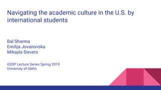 Navigating the academic culture in the U.S. by
international students
Bal Sharma
Emilija Jovanovska
Mikayla Sievers
GSSP Lecture Series Spring 2019
University of Idaho
 