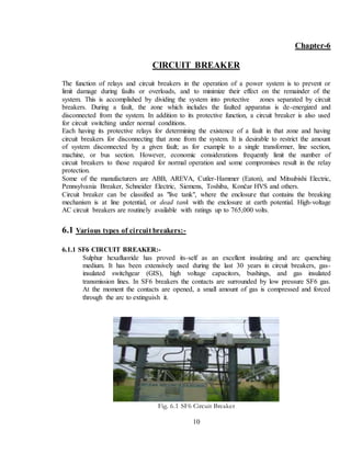 10
Chapter-6
CIRCUIT BREAKER
The function of relays and circuit breakers in the operation of a power system is to prevent or
limit damage during faults or overloads, and to minimize their effect on the remainder of the
system. This is accomplished by dividing the system into protective zones separated by circuit
breakers. During a fault, the zone which includes the faulted apparatus is de-energized and
disconnected from the system. In addition to its protective function, a circuit breaker is also used
for circuit switching under normal conditions.
Each having its protective relays for determining the existence of a fault in that zone and having
circuit breakers for disconnecting that zone from the system. It is desirable to restrict the amount
of system disconnected by a given fault; as for example to a single transformer, line section,
machine, or bus section. However, economic considerations frequently limit the number of
circuit breakers to those required for normal operation and some compromises result in the relay
protection.
Some of the manufacturers are ABB, AREVA, Cutler-Hammer (Eaton), and Mitsubishi Electric,
Pennsylvania Breaker, Schneider Electric, Siemens, Toshiba, Končar HVS and others.
Circuit breaker can be classified as "live tank", where the enclosure that contains the breaking
mechanism is at line potential, or dead tank with the enclosure at earth potential. High-voltage
AC circuit breakers are routinely available with ratings up to 765,000 volts.
6.1 Various types of circuit breakers:-
6.1.1 SF6 CIRCUIT BREAKER:-
Sulphur hexafluoride has proved its-self as an excellent insulating and arc quenching
medium. It has been extensively used during the last 30 years in circuit breakers, gas-
insulated switchgear (GIS), high voltage capacitors, bushings, and gas insulated
transmission lines. In SF6 breakers the contacts are surrounded by low pressure SF6 gas.
At the moment the contacts are opened, a small amount of gas is compressed and forced
through the arc to extinguish it.
Fig. 6.1 SF6 Circuit Breaker
 