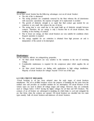 13
Advantages:
An air blast circuit breaker has the following advantages over an oil circuit breaker:
 The risk of fire is eliminated
 The arcing products are completely removed by the blast whereas the oil deteriorates
with successive operations; the expense of regular oil is replacement is avoided
 The growth of dielectric strength is so rapid that final contact gap needed for arc
extinction is very small. this reduces the size of device
 The arcing time is very small due to the rapid build up of dielectric strength between
contacts. Therefore, the arc energy is only a fraction that in oil circuit breakers, thus
resulting in less burning of contacts
 Due to lesser arc energy, air blast circuit breakers are very suitable for conditions where
frequent operation is required
 The energy supplied for arc extinction is obtained from high pressure air and is
independent of the current to be interrupted.
Disadvantages:
Air has relatively inferior arc extinguishing properties.
 Air blast circuit breakers are very sensitive to the variations in the rate of restricting
voltage.
 Considerable maintenance is required for the compressor plant which supplies the air
blast
 Air blast circuit breakers are finding wide applications in high voltage installations.
Majority of circuit breakers for voltages beyond 110 kV are of this type.
6.1.3 OIL CIRCUIT BREAKER:
Circuit breaking in oil has been adopted since the early stages of circuit breakers
manufacture. The oil in oil-filled breakers serves the purpose of insulating the live parts from the
earthed ones and provides an excellent medium for arc interruption. Oil circuit breakers of the
various types are used in almost all voltage ranges and ratings. However, they are commonly
used at voltages below 115KV leaving the higher voltages for air blast and SF6 breakers. The
contacts of an oil breaker are submerged in insulating oil, which helps to cool and extinguish the
arc that forms when the contacts are opened. Oil circuit breakers are classified into two main
types namely: bulk oil circuit breakers and minimum oil circuit breakers.
 