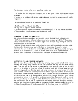 14
The advantages of using oil as an arc quenching medium are:
1. It absorbs the arc energy to decompose the oil into gases, which have excellent cooling
properties.
2. It acts as an insulator and permits smaller clearance between live conductors and earthed
components.
The disadvantages of oil as an arc quenching medium are:
1. Its inflammable and there is risk of fire
2. It may form an explosive mixture with air.
3. The arcing products remain in the oil and it reduces the quality of oil after several operations.
4. This necessitates periodic checking and replacement of oil.
6.1.4 BULK OIL CIRCUIT BREAKER:
Bulk oil circuit breakers are widely used in power systems from the lowest voltages up to
115KV. However, they are still used in the systems having voltages up to 230KV. The contacts
of bulk oil breakers may be of the plain-break type, where the arc is freely interrupted in the oil,
or enclose within the arc controllers.
Plain-break circuit breakers consist mainly of a large volume of oil contained in a metallic tank.
Arc interruption depends on the head of oil above the contacts and the speed of contact
separation. The head of oil above the arc should be sufficient to cool the gases, mainly hydrogen,
produced by oil decomposition. A small air cushion at the top of the oil together with the
produced gases will increase the pressure with a subsequent decrease of the arcing time.
6.1.5 MINIMUM OIL CIRCUIT BREAKER:
Bulk oil circuit breakers have the disadvantage of using large quantity of oil. With frequent
breaking and making heavy currents the oil will deteriorate and may lead to circuit breaker
failure. This has led to the design of minimum oil circuit breakers working on the same
principles of arc control as those used in bulk oil breakers. In this type of breakers the interrupter
chamber is separated from the other parts and arcing is confined to a small volume of oil. The
lower chamber contains the operating mechanism and the upper one contains the moving and
fixed contacts together with the control device. Both chambers are made of an insulating material
such as porcelain. The oil in both chambers is completely separated from each other. By this
arrangement the amount of oil needed for arc interruption and the clearances to earth are roused.
However, conditioning or changing the oil in the interrupter chamber is more frequent than in the
bulk oil breakers. This is due to carbonization and slugging from arcs interrupted chamber is
equipped with a discharge vent and silica gel breather to permit a small gas cushion on top of the
oil. Single break minimum oil breakers are available in the voltage range 13.8 to 34.5 KV.
 