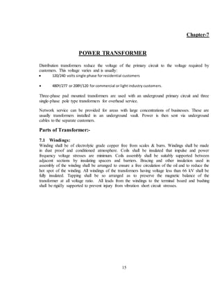 15
Chapter-7
POWER TRANSFORMER
Distribution transformers reduce the voltage of the primary circuit to the voltage required by
customers. This voltage varies and is usually:
 120/240 volts single phase for residential customers
 480Y/277 or 208Y/120 for commercial or light industry customers.
Three-phase pad mounted transformers are used with an underground primary circuit and three
single-phase pole type transformers for overhead service.
Network service can be provided for areas with large concentrations of businesses. These are
usually transformers installed in an underground vault. Power is then sent via underground
cables to the separate customers.
Parts of Transformer:-
7.1 Windings:
Winding shall be of electrolytic grade copper free from scales & burrs. Windings shall be made
in dust proof and conditioned atmosphere. Coils shall be insulated that impulse and power
frequency voltage stresses are minimum. Coils assembly shall be suitably supported between
adjacent sections by insulating spacers and barriers. Bracing and other insulation used in
assembly of the winding shall be arranged to ensure a free circulation of the oil and to reduce the
hot spot of the winding. All windings of the transformers having voltage less than 66 kV shall be
fully insulated. Tapping shall be so arranged as to preserve the magnetic balance of the
transformer at all voltage ratio. All leads from the windings to the terminal board and bushing
shall be rigidly supported to prevent injury from vibration short circuit stresses.
 