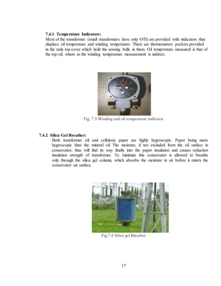 17
7.4.1 Temperature Indicators:
Most of the transformer (small transformers have only OTI) are provided with indicators that
displace oil temperature and winding temperature. There are thermometers pockets provided
in the tank top cover which hold the sensing bulls in them. Oil temperature measured is that of
the top oil, where as the winding temperature measurement is indirect.
Fig. 7.3-Winding and oil temperature indicator
7.4.2 Silica Gel Breather:
Both transformer oil and cellulosic paper are highly hygroscopic. Paper being more
hygroscopic than the mineral oil The moisture, if not excluded from the oil surface in
conservator, thus will find its way finally into the paper insulation and causes reduction
insulation strength of transformer. To minimize this conservator is allowed to breathe
only through the silica gel column, which absorbs the moisture in air before it enters the
conservator air surface.
Fig.7.4 Silica gel Breather
 