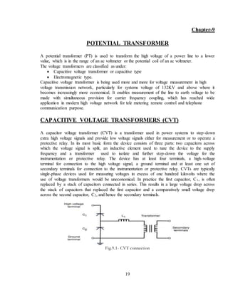 19
Chapter-9
POTENTIAL TRANSFORMER
A potential transformer (PT) is used to transform the high voltage of a power line to a lower
value, which is in the range of an ac voltmeter or the potential coil of an ac voltmeter.
The voltage transformers are classified as under:
 Capacitive voltage transformer or capacitive type
 Electromagnetic type.
Capacitive voltage transformer is being used more and more for voltage measurement in high
voltage transmission network, particularly for systems voltage of 132KV and above where it
becomes increasingly more economical. It enables measurement of the line to earth voltage to be
made with simultaneous provision for carrier frequency coupling, which has reached wide
application in modern high voltage network for tele metering remote control and telephone
communication purpose.
CAPACITIVE VOLTAGE TRANSFORMERS (CVT)
A capacitor voltage transformer (CVT) is a transformer used in power systems to step-down
extra high voltage signals and provide low voltage signals either for measurement or to operate a
protective relay. In its most basic form the device consists of three parts: two capacitors across
which the voltage signal is split, an inductive element used to tune the device to the supply
frequency and a transformer used to isolate and further step-down the voltage for the
instrumentation or protective relay. The device has at least four terminals, a high-voltage
terminal for connection to the high voltage signal, a ground terminal and at least one set of
secondary terminals for connection to the instrumentation or protective relay. CVTs are typically
single-phase devices used for measuring voltages in excess of one hundred kilovolts where the
use of voltage transformers would be uneconomical. In practice the first capacitor, C1, is often
replaced by a stack of capacitors connected in series. This results in a large voltage drop across
the stack of capacitors that replaced the first capacitor and a comparatively small voltage drop
across the second capacitor, C2, and hence the secondary terminals.
Fig.9.1- CVT connection
 